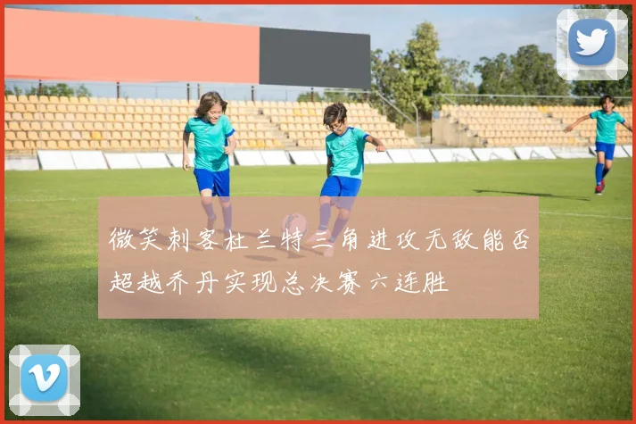 微笑刺客杜兰特三角进攻无敌能否超越乔丹实现总决赛六连胜