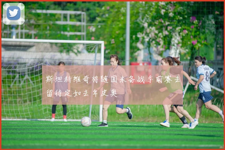 斯坦科维奇将随国米备战季前赛去留待定如去年皮奥