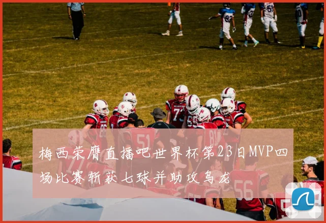 梅西荣膺直播吧世界杯第23日MVP四场比赛斩获七球并助攻乌龙