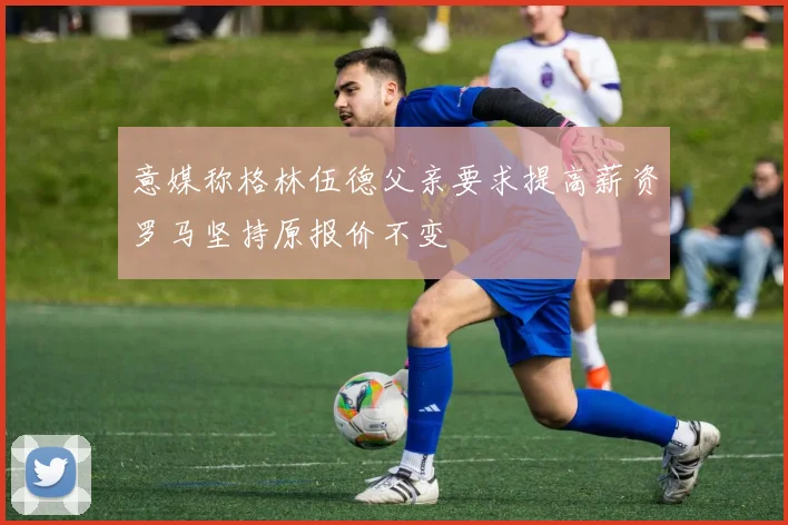 意媒称格林伍德父亲要求提高薪资罗马坚持原报价不变