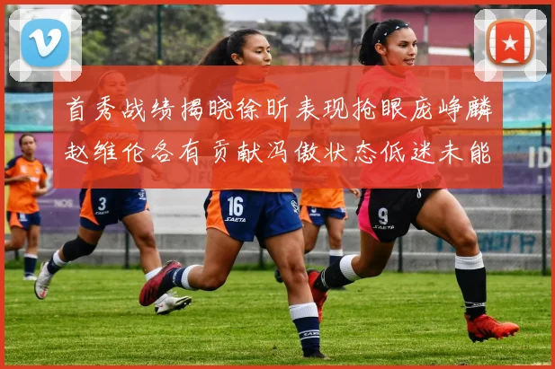 首秀战绩揭晓徐昕表现抢眼庞峥麟赵维伦各有贡献冯傲状态低迷未能得分