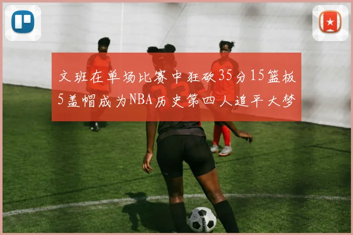 文班在单场比赛中狂砍35分15篮板5盖帽成为NBA历史第四人追平大梦鲨鱼天勾