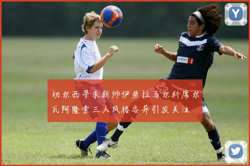 切尔西寻求新帅伊劳拉马尔科席尔瓦阿隆索三人风格各异引发关注