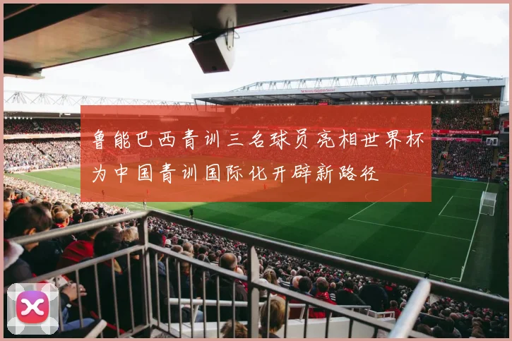鲁能巴西青训三名球员亮相世界杯为中国青训国际化开辟新路径