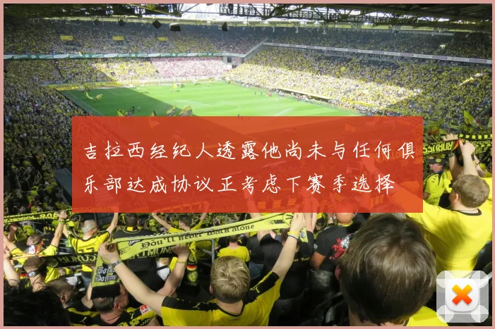 吉拉西经纪人透露他尚未与任何俱乐部达成协议正考虑下赛季选择
