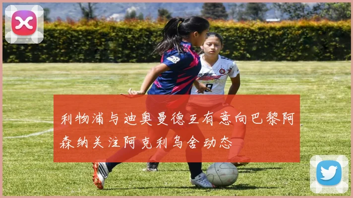 利物浦与迪奥曼德互有意向巴黎阿森纳关注阿克利乌舍动态
