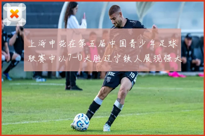 上海申花在第五届中国青少年足球联赛中以7-0大胜辽宁铁人展现强大实力